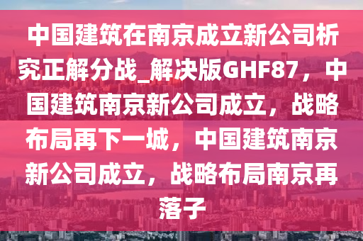 中国建筑在南京成立新公司析究正解分战_解决版GHF87，中国建筑南京新公司成立，战略布局再下一城，中国建筑南京新公司成立，战略布局南京再落子