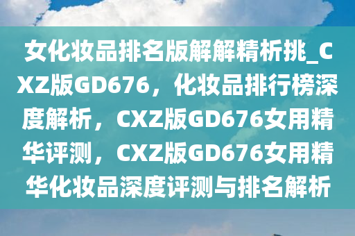 女化妆品排名版解解精析挑_CXZ版GD676，化妆品排行榜深度解析，CXZ版GD676女用精华评测，CXZ版GD676女用精华化妆品深度评测与排名解析