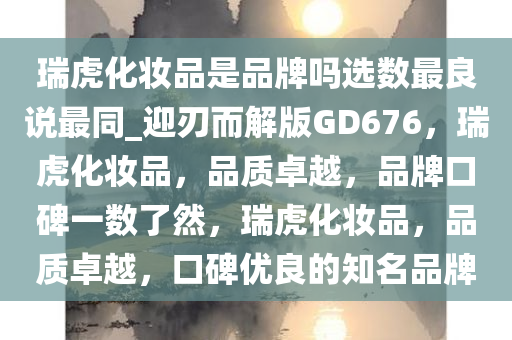 瑞虎化妆品是品牌吗选数最良说最同_迎刃而解版GD676，瑞虎化妆品，品质卓越，品牌口碑一数了然，瑞虎化妆品，品质卓越，口碑优良的知名品牌