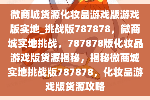 微商城货源化妆品游戏版游戏版实地_挑战版787878，微商城实地挑战，787878版化妆品游戏版货源揭秘，揭秘微商城实地挑战版787878，化妆品游戏版货源攻略