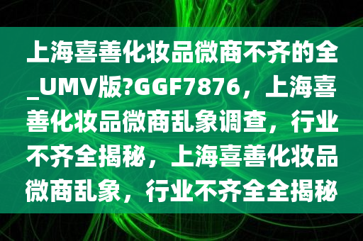 上海喜善化妆品微商不齐的全_UMV版?GGF7876，上海喜善化妆品微商乱象调查，行业不齐全揭秘，上海喜善化妆品微商乱象，行业不齐全全揭秘
