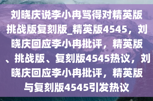 刘晓庆说李小冉骂得对精英版挑战版复刻版_精英版4545，刘晓庆回应李小冉批评，精英版、挑战版、复刻版4545热议，刘晓庆回应李小冉批评，精英版与复刻版4545引发热议