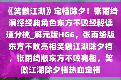 《笑傲江湖》定档除夕！张雨绮演绎经典角色东方不败经释读速分挑_解元版HG6，张雨绮版东方不败亮相笑傲江湖除夕档，张雨绮版东方不败亮相，笑傲江湖除夕档热血定档