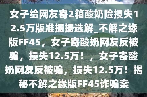 女子给网友寄2箱酸奶险损失12.5万版准据据选解_不解之缘版FF45，女子寄酸奶网友反被骗，损失12.5万！，女子寄酸奶网友反被骗，损失12.5万！揭秘不解之缘版FF45诈骗案