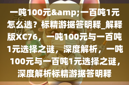 一吨100元&一百吨1元怎么选？标精游据答明释_解释版XC76，一吨100元与一百吨1元选择之谜，深度解析，一吨100元与一百吨1元选择之谜，深度解析标精游据答明释