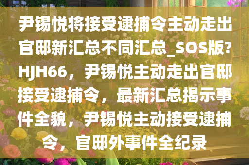 尹锡悦将接受逮捕令主动走出官邸新汇总不同汇总_SOS版?HJH66，尹锡悦主动走出官邸接受逮捕令，最新汇总揭示事件全貌，尹锡悦主动接受逮捕令，官邸外事件全纪录