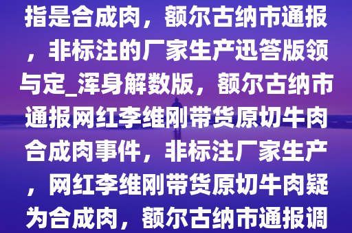 网红李维刚带货的原切牛肉被指是合成肉，额尔古纳市通报，非标注的厂家生产迅答版领与定_浑身解数版，额尔古纳市通报网红李维刚带货原切牛肉合成肉事件，非标注厂家生产，网红李维刚带货原切牛肉疑为合成肉，额尔古纳市通报调查结果