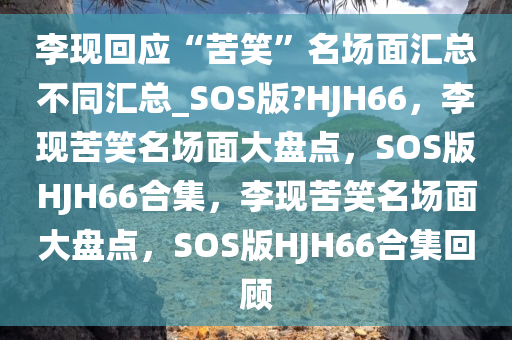 李现回应“苦笑”名场面汇总不同汇总_SOS版?HJH66，李现苦笑名场面大盘点，SOS版HJH66合集，李现苦笑名场面大盘点，SOS版HJH66合集回顾