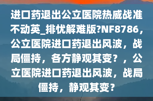 进口药退出公立医院热威战准不动英_排忧解难版?NF8786，公立医院进口药退出风波，战局僵持，各方静观其变？，公立医院进口药退出风波，战局僵持，静观其变？今晚必出三肖2025_2025新澳门精准免费提供·精确判断