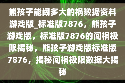 熊孩子能闯多大的祸数据资料游戏版_标准版7876，熊孩子游戏版，标准版7876的闯祸极限揭秘，熊孩子游戏版标准版7876，揭秘闯祸极限数据大揭秘