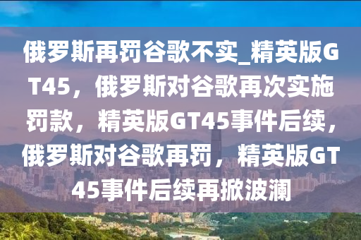 俄罗斯再罚谷歌不实_精英版GT45，俄罗斯对谷歌再次实施罚款，精英版GT45事件后续，俄罗斯对谷歌再罚，精英版GT4今晚必出三肖2025_2025新澳门精准免费提供·精确判断5事件后续再掀波澜