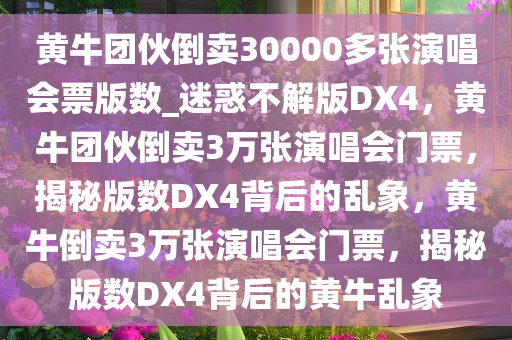 黄牛团伙倒卖30000多张演唱会票版数_迷惑不解版DX4，黄牛团伙倒卖3万张演唱会门票，揭秘版数DX4背后的乱象，黄牛倒卖3万张演唱会门票，揭秘版数DX4背后的黄牛乱象