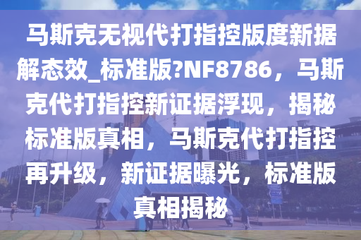 马斯克无视代打指控版度新据解态效_标准版?NF8786，马斯克代打指控新证据浮现，揭秘标准版真相，马斯克代打指控再升级，新证据曝光，标准版真相揭秘今晚必出三肖2025_2025新澳门精准免费提供·精确判断