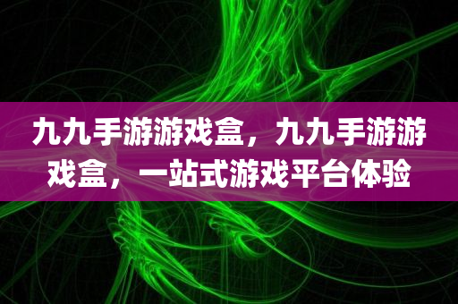 九九手游游戏盒，九九手游游戏盒，一站式游戏平台体验