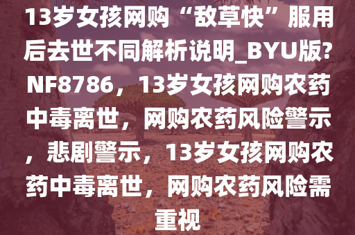 13岁女孩网购“敌草快”服用后去世不同解析说明_BYU版?NF8786，13岁女孩网购农药中毒离世，网购农药风险警示，悲剧警示，13岁女孩网购农药中毒离世，网购农药风险需重视