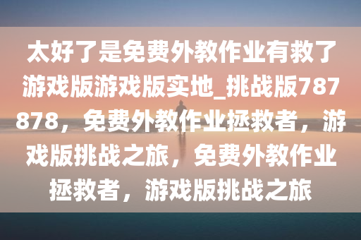 太好了是免费外教作业有救了游戏版游戏版实地_挑战版787878，免费外教作业拯救者，游戏版挑战之旅，免费外教作业拯救者，游戏版挑战之旅