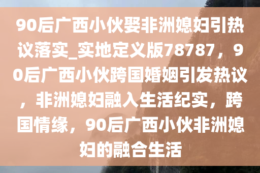 90后广西小伙娶非洲媳妇引热议落实_实地定义版78787，90后广西小伙跨国婚姻引发热议，非洲媳妇融入生活纪实，跨国情缘，90后广西小伙非洲媳妇的融合生活