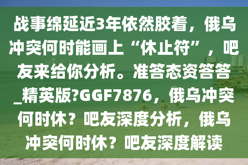 战事绵延近3年依然胶着，俄乌冲突何时能画上“休止符”，吧友来给你分析。准答态资答答_精英版?GGF7876，俄乌冲突何时休？吧友深度分析，俄乌冲突何时休？吧友深度解读