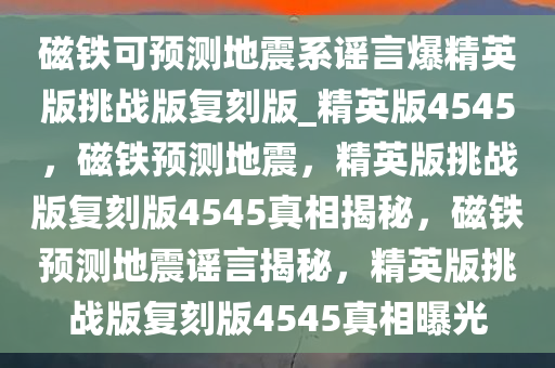 磁铁可预测地震系谣言爆精英版挑战版复刻版_精英版4545，磁铁预测地震，精英版挑战版复刻版4545真相揭秘，磁铁预测地震谣言揭秘，精英版挑战版复刻版4545真相今晚必出三肖2025_2025新澳门精准免费提供·精确判断曝光