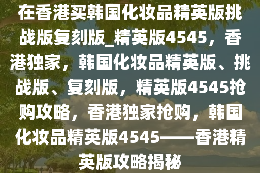 在香港买韩国化妆品精英版挑战版复刻版_精英版4545，香港独家，韩国化妆品精英版、挑战版、复刻版，精英版4545抢购攻略，香港独家抢购，韩国化妆品精英版4545——香港精英版攻略揭秘