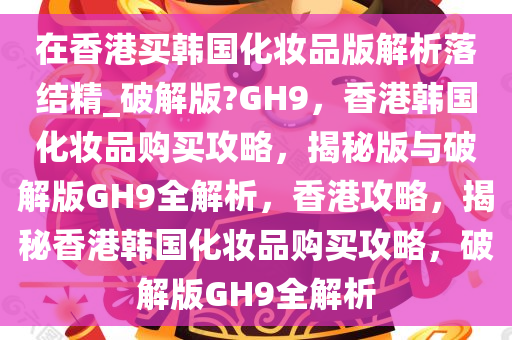 在香港买韩国化妆品版解析落结精_破解版?GH9，香港韩国化妆品购买攻略，揭秘版与破解版GH9全解析，香港攻略，揭秘香港韩国化妆品购买攻略，破解版GH9全解析