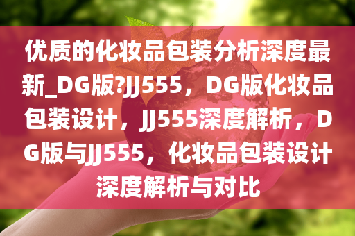 优质的化妆品包装分析深度最新_DG版?JJ555，DG版化妆品包装设计，JJ555深度解析，DG版与JJ555，化妆品包装设计深度解析与对比